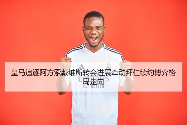皇马追逐阿方索戴维斯转会进展牵动拜仁续约博弈格局走向