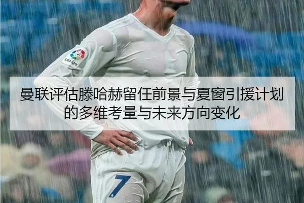 曼联评估滕哈赫留任前景与夏窗引援计划的多维考量与未来方向变化